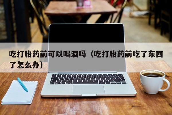 去哪购买打胎药最好的药吃打胎药前可以喝酒吗（吃打胎药前吃了东西了怎么办）